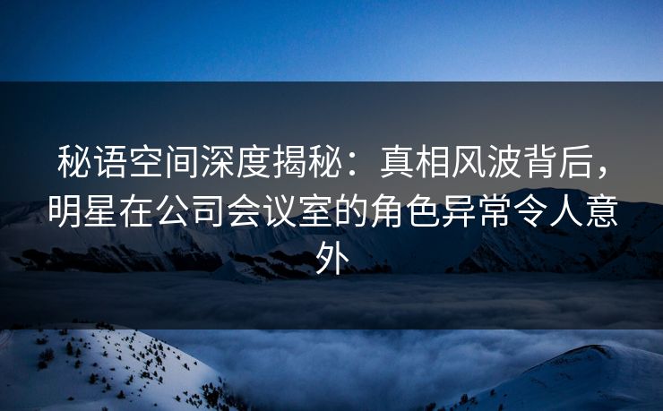 秘语空间深度揭秘：真相风波背后，明星在公司会议室的角色异常令人意外