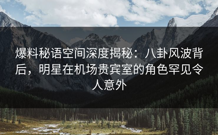 爆料秘语空间深度揭秘：八卦风波背后，明星在机场贵宾室的角色罕见令人意外