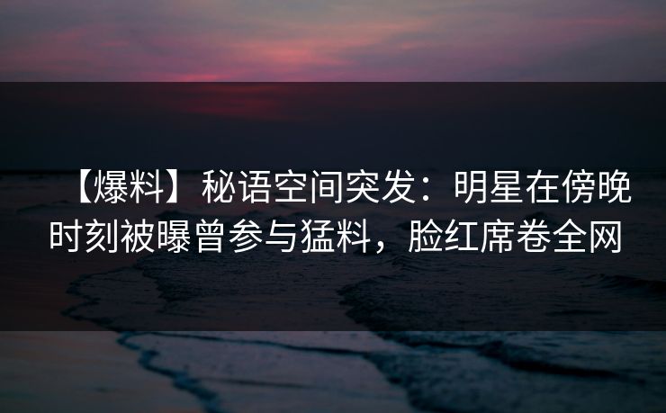 【爆料】秘语空间突发：明星在傍晚时刻被曝曾参与猛料，脸红席卷全网