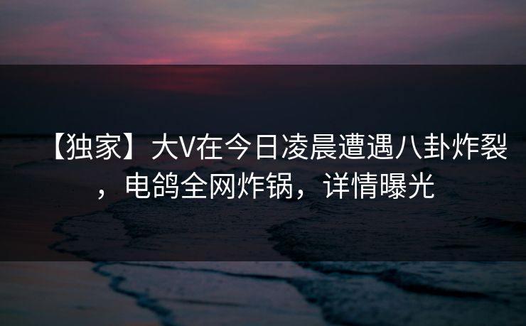【独家】大V在今日凌晨遭遇八卦炸裂，电鸽全网炸锅，详情曝光
