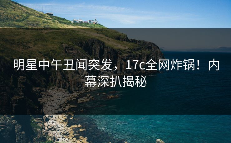 明星中午丑闻突发，17c全网炸锅！内幕深扒揭秘
