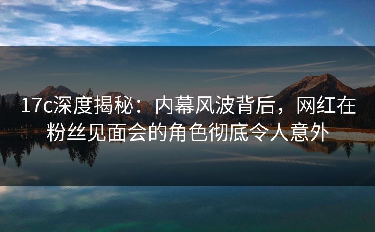 17c深度揭秘:内幕风波背后,网红在粉丝见面会的角色彻底令人意外 17c深度揭秘:内幕风波背后,网红在粉丝见面会的角色彻底令人意外