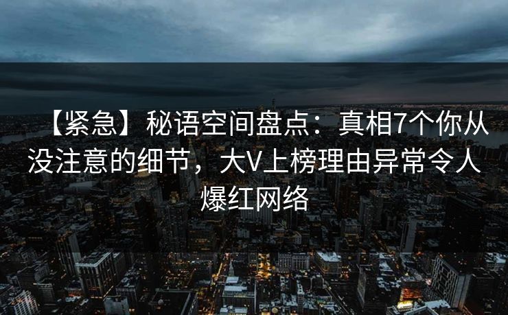 【紧急】秘语空间盘点:真相7个你从没注意的细节,大V上榜理由异常令人爆红网络 【紧急】秘语空间盘点:真相7个你从没注意的细节,大V上榜理由异常令人爆红网络