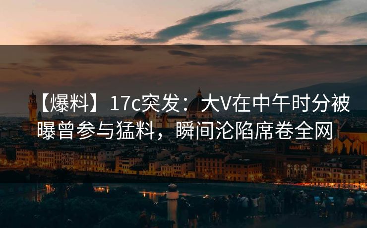 【爆料】17c突发:大V在中午时分被曝曾参与猛料,瞬间沦陷席卷全网 【爆料】17c突发:大V在中午时分被曝曾参与猛料,瞬间沦陷席卷全网