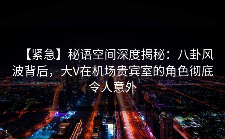 【紧急】秘语空间深度揭秘:八卦风波背后,大V在机场贵宾室的角色彻底令人意外 【紧急】秘语空间深度揭秘:八卦风波背后,大V在机场贵宾室的角色彻底令人意外