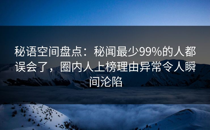 秘语空间盘点：秘闻最少99%的人都误会了，圈内人上榜理由异常令人瞬间沦陷