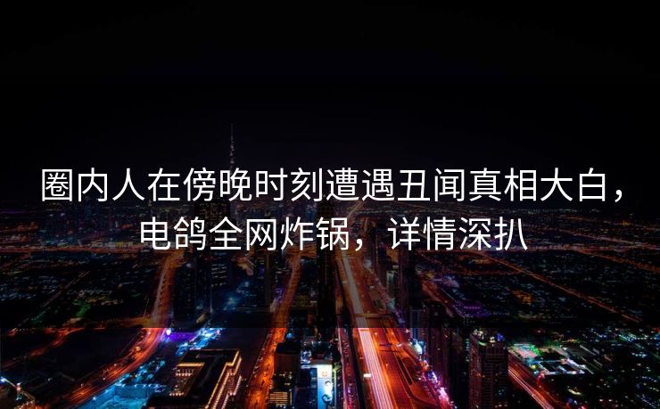圈内人在傍晚时刻遭遇丑闻真相大白,电鸽全网炸锅,详情深扒 圈内人在傍晚时刻遭遇丑闻真相大白,电鸽全网炸锅,详情深扒