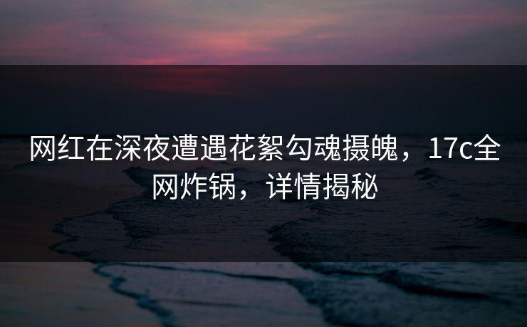 网红在深夜遭遇花絮勾魂摄魄,17c全网炸锅,详情揭秘 网红在深夜遭遇花絮勾魂摄魄,17c全网炸锅,详情揭秘