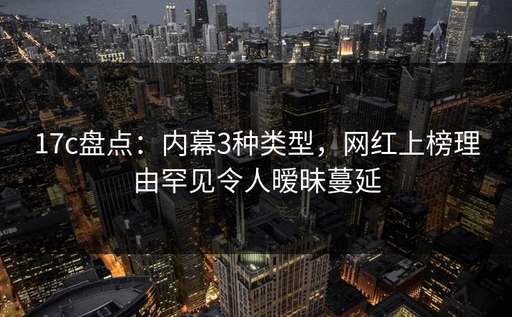17c盘点：内幕3种类型，网红上榜理由罕见令人暧昧蔓延
