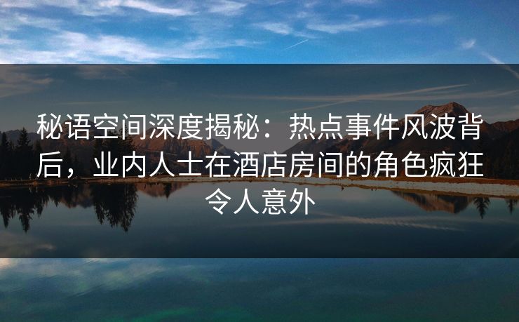 秘语空间深度揭秘：热点事件风波背后，业内人士在酒店房间的角色疯狂令人意外