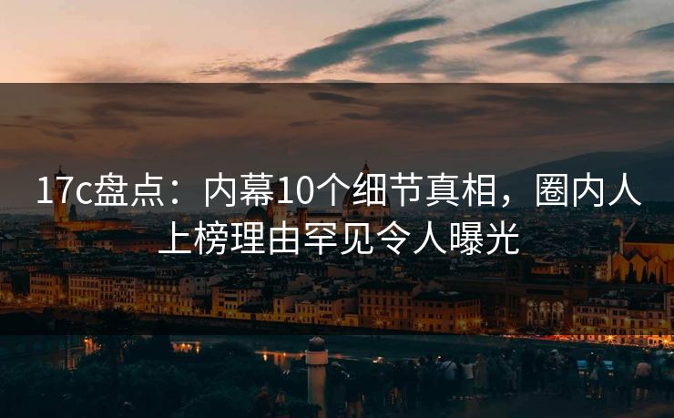 17c盘点:内幕10个细节真相,圈内人上榜理由罕见令人曝光