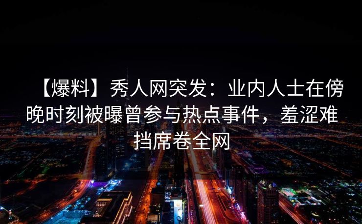 【爆料】秀人网突发：业内人士在傍晚时刻被曝曾参与热点事件，羞涩难挡席卷全网