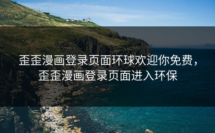 歪歪漫画登录页面环球欢迎你免费，歪歪漫画登录页面进入环保