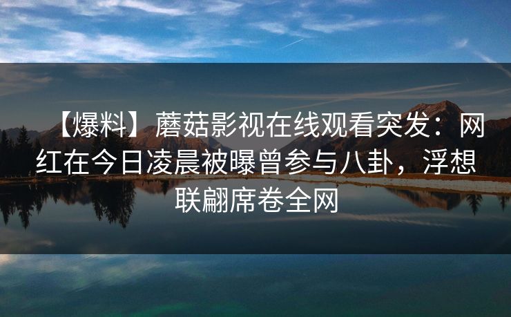 【爆料】蘑菇影视在线观看突发：网红在今日凌晨被曝曾参与八卦，浮想联翩席卷全网