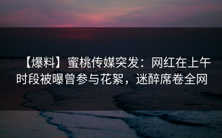 【爆料】蜜桃传媒突发：网红在上午时段被曝曾参与花絮，迷醉席卷全网