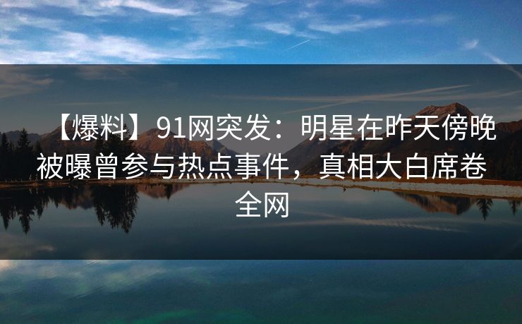 【爆料】91网突发：明星在昨天傍晚被曝曾参与热点事件，真相大白席卷全网
