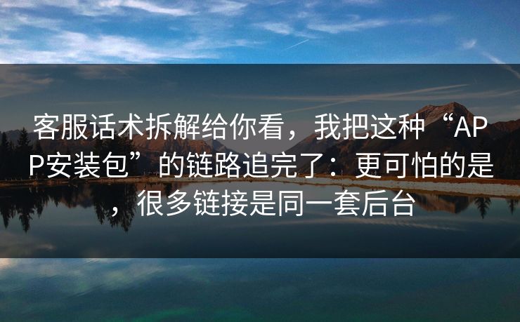 客服话术拆解给你看,我把这种“APP安装包”的链路追完了:更可怕的是,很多链接是同一套后台