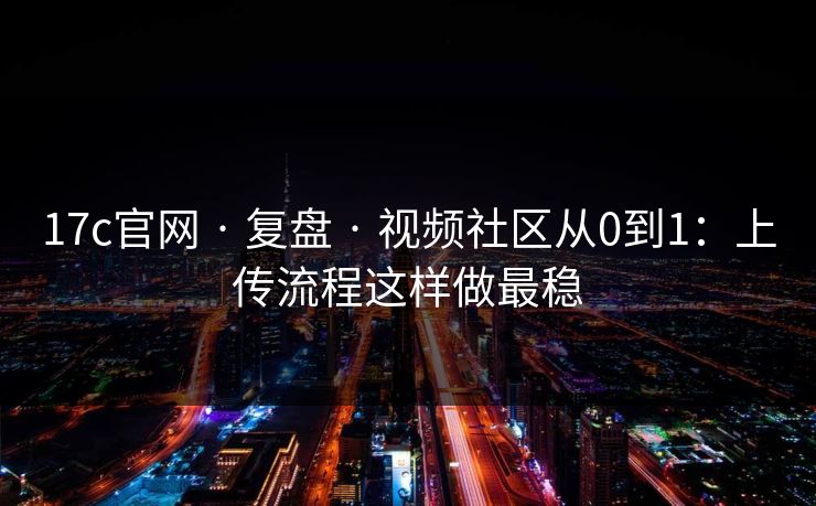 17c官网 · 复盘 · 视频社区从0到1：上传流程这样做最稳