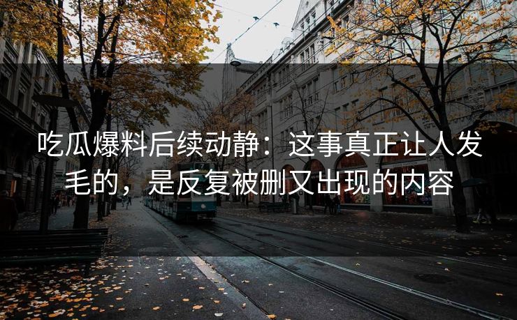 吃瓜爆料后续动静：这事真正让人发毛的，是反复被删又出现的内容