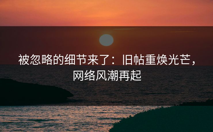 被忽略的细节来了：旧帖重焕光芒，网络风潮再起