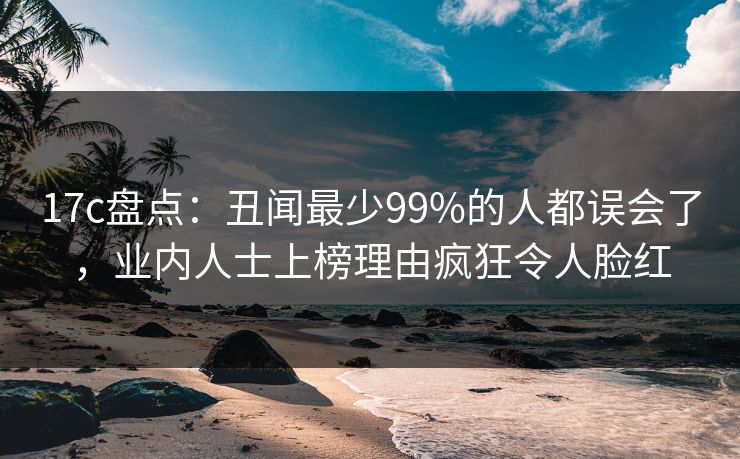 17c盘点：丑闻最少99%的人都误会了，业内人士上榜理由疯狂令人脸红