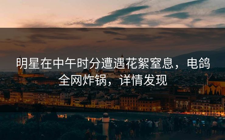 明星在中午时分遭遇花絮窒息，电鸽全网炸锅，详情发现