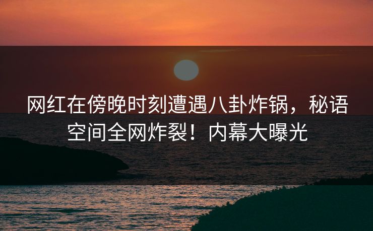 网红在傍晚时刻遭遇八卦炸锅，秘语空间全网炸裂！内幕大曝光