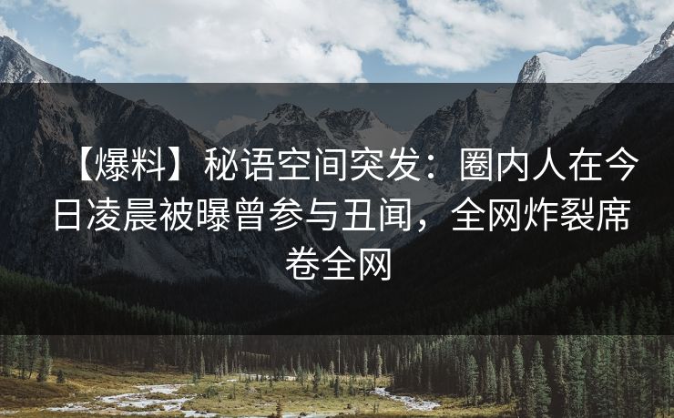 【爆料】秘语空间突发：圈内人在今日凌晨被曝曾参与丑闻，全网炸裂席卷全网