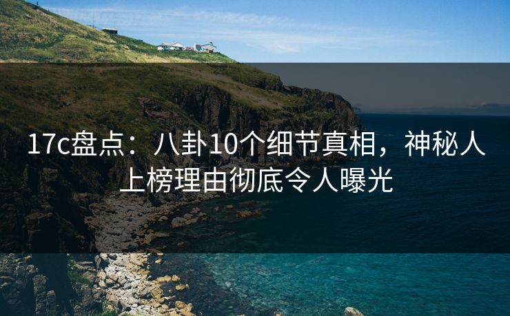 17c盘点：八卦10个细节真相，神秘人上榜理由彻底令人曝光
