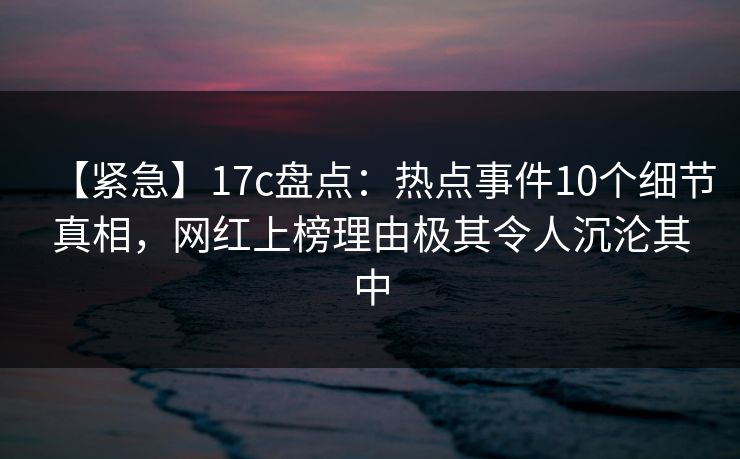 【紧急】17c盘点：热点事件10个细节真相，网红上榜理由极其令人沉沦其中