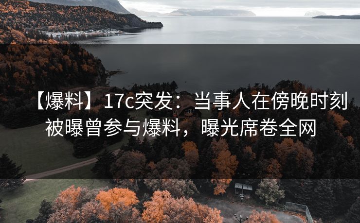 【爆料】17c突发：当事人在傍晚时刻被曝曾参与爆料，曝光席卷全网