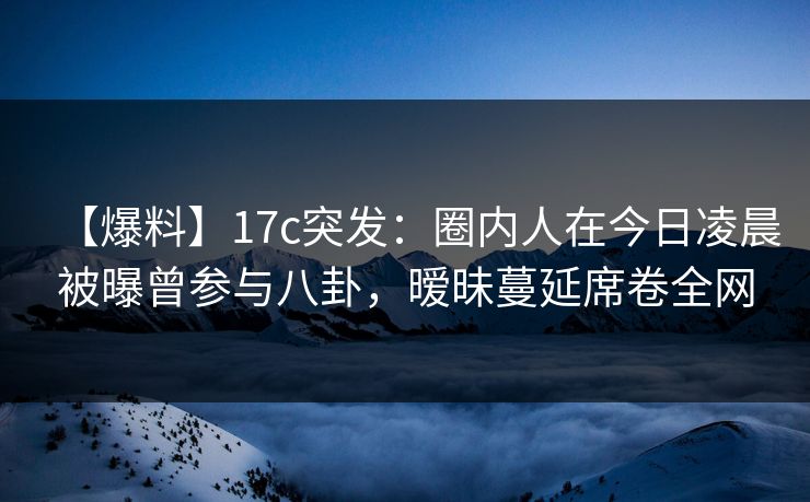 【爆料】17c突发：圈内人在今日凌晨被曝曾参与八卦，暧昧蔓延席卷全网