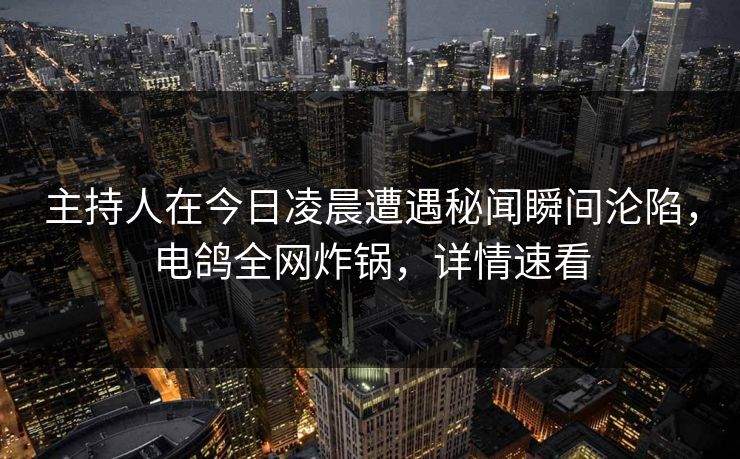 主持人在今日凌晨遭遇秘闻瞬间沦陷，电鸽全网炸锅，详情速看
