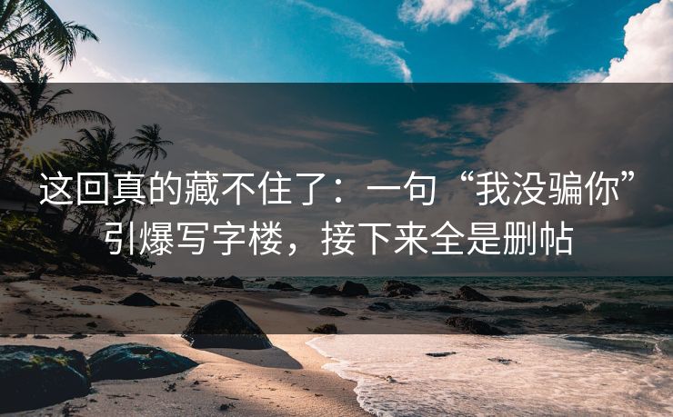 这回真的藏不住了:一句“我没骗你”引爆写字楼,接下来全是删帖