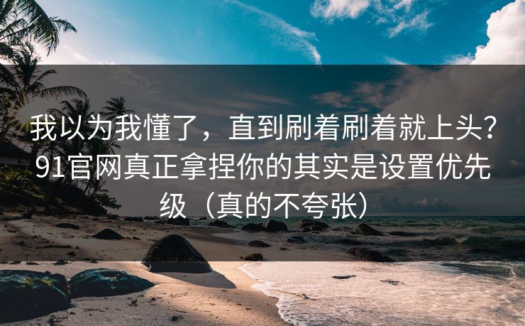 我以为我懂了，直到刷着刷着就上头？91官网真正拿捏你的其实是设置优先级（真的不夸张）