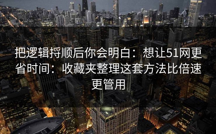 把逻辑捋顺后你会明白:想让51网更省时间:收藏夹整理这套方法比倍速更管用